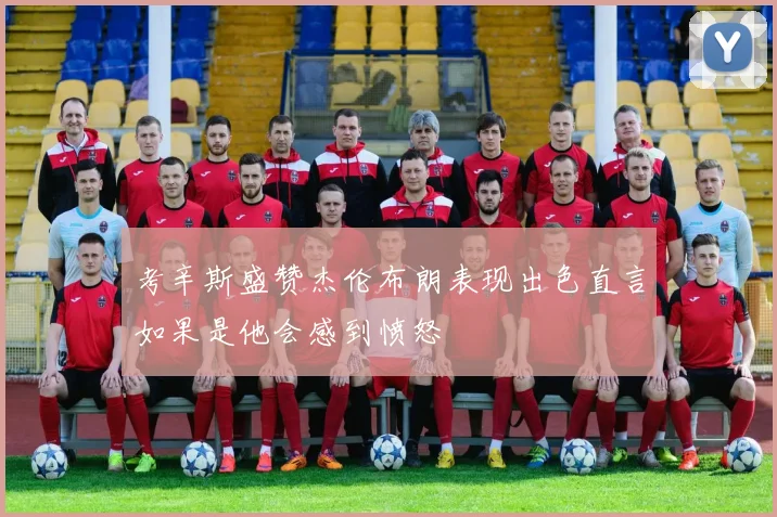 考辛斯盛赞杰伦布朗表现出色直言如果是他会感到愤怒