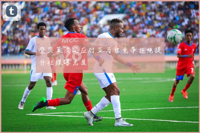 登贝莱淡定应对亚马尔竞争拒绝提升社媒曝光度