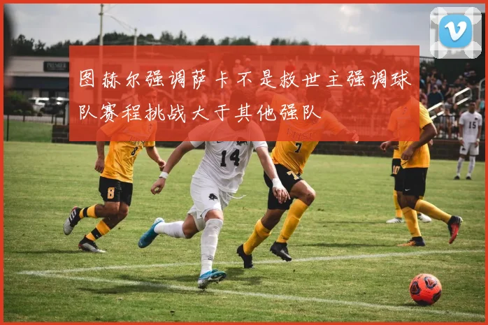 图赫尔强调萨卡不是救世主强调球队赛程挑战大于其他强队