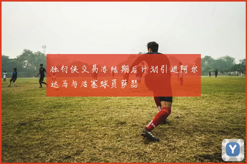 独行侠交易冻结期后计划引进阿尔达马与活塞球员萨瑟