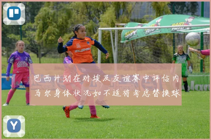 巴西计划在对埃及友谊赛中评估内马尔身体状况如不适将考虑替换球员