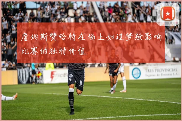 詹姆斯赞哈特在场上如追梦般影响比赛的独特价值