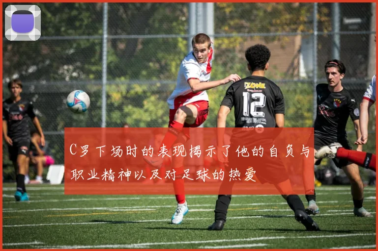 C罗下场时的表现揭示了他的自负与职业精神以及对足球的热爱