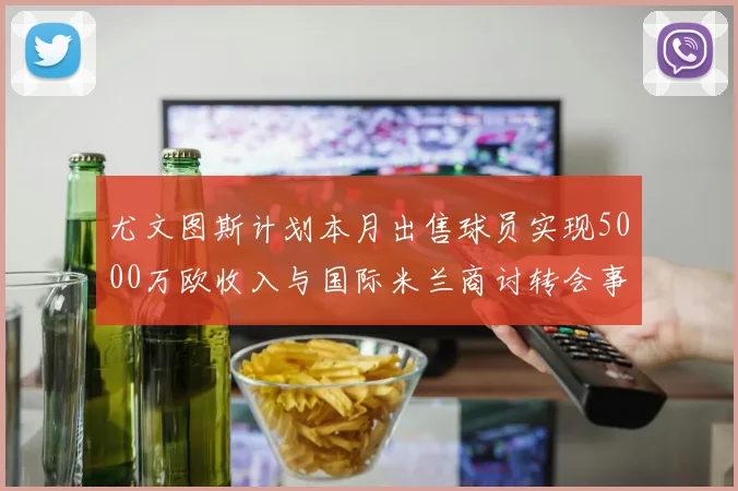 尤文图斯计划本月出售球员实现5000万欧收入与国际米兰商讨转会事宜
