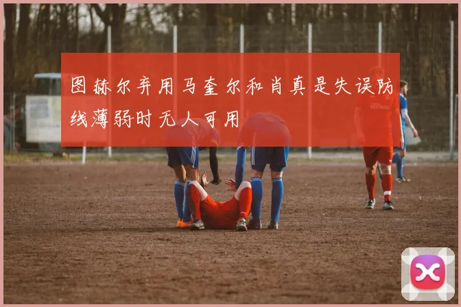 图赫尔弃用马奎尔和肖真是失误防线薄弱时无人可用