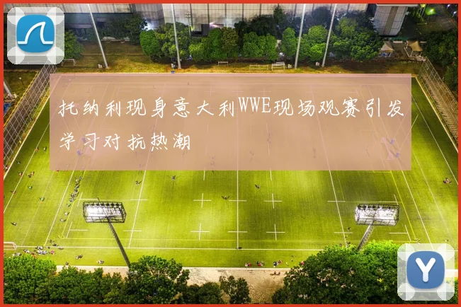 托纳利现身意大利WWE现场观赛引发学习对抗热潮