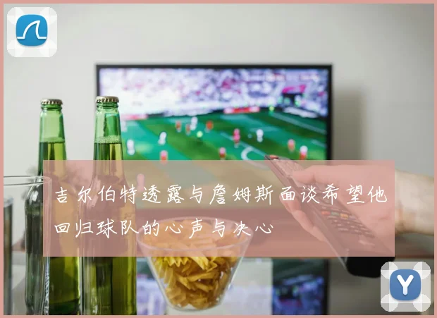 吉尔伯特透露与詹姆斯面谈希望他回归球队的心声与决心